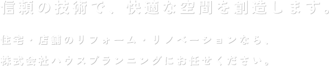 信頼の技術で、快適な空間を創造します。住宅・店舗のリフォーム・リノベーションなら、株式会社ハウスプランニングにお任せください。